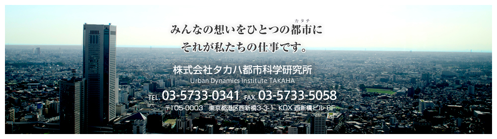 みんなの想いをひとつの都市にそれが私たちの仕事です。 株式会社タカハ都市科学研究所 TEL.03-5733-0341 FAX.03-5733-5058 〒105-0003　東京都港区西新橋3-3-1　KDX 西新橋ビル 8F 