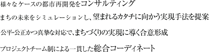 様々なケースの都市再開発をコンサルティングまちの未来をシミュレーションし、望まれるカタチに向かう実現手法を提案公平・公正かつ真摯な対応で、まちづくりの実現に導く合意形成プロジェクトチーム制による一貫した総合コーディネート 